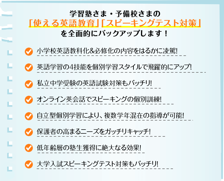 学習塾さま・予備校さまの「使える英語教育」「スピーキングテスト対策」を全面的にバックアップします！ 小学校英語教科化＆必修化の内容をはるかに凌駕！／英語学習の４技能を個別学習スタイルで飛躍的にアップ！／私立中学受験の英語試験対策もバッチリ！／オンライン英会話でスピーキングの個別訓練！／自立型個別学習により、複数学年混在の指導が可能！／保護者の高まるニーズをガッチリキャッチ！／低年齢層の塾生獲得に絶大なる効果！／大学入試スピーキングテスト対策もバッチリ！